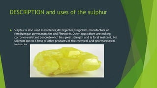 DESCRIPTION and uses of the sulphur
 Sulphur is also used in batteries,detergentes,fungicides,manufacture or
fertilizer,gun power,matches and Fireworks.Other applictions are making
corrosion-resistant concrete wich has great strength and is forst resistant, for
solvents and in a host of other products of the chemical and pharmaceutical
industries
 