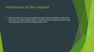 Importance of the sulphure
 Life on earth may have been posible because sulpure.Conditions in the early
seas were such that simple chemical reactions could have generate the range
of aminoacids that are the building blocks of life
 