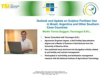 Outlook and Update on Sulphur Fertilizer Use
               in Brazil, Argentina and Other Southern
               Cone Countries
                    Martin Torres Duggan; Tecnoagro S.R.L.

                •       Senior Consultant with Tecnoagro S.R.L.
                •       Agronomic Engineer degree, a Soil Fertility Specialization
                        degree and a Master of Science in Soil Science from the
                        University of Buenos Aires.
                •       Has published many technical and divulgation articles related
                        to soil fertility and nutrient management
                •       Participated in soil fertility and fertilization management
                        research with the National Institute of Agricultural Technology




    Presented by Martin Torres Duggan at The Sulphur Institute's (TSI)
Sulphur World Symposium on April 11-14, 2011 in New York, New York USA
                  Martin Torres Duggan - Page 1 of 5
 