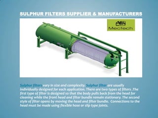 SULPHUR FILTERS SUPPLIER & MANUFACTURERS




Sulphur filters vary in size and complexity. Sulphur filter are usually
individually designed for each application. There are two types of filters .The
first type of filter is designed so that the body pulls back from the head for
cleaning while the front head and filter bundle remain stationary. The second
style of filter opens by moving the head and filter bundle. Connections to the
head must be made using flexible hose or slip type joints.
 
