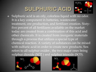  Sulphuric acid is an oily, colorless liquid with no odor.
It is a key component in batteries, wastewater
treatment, ore production, and fertilizer creation. Sixty-
five percent of all fertilizers available on the market
today are created from a combination of this acid and
other chemicals. It is created from inorganic materials
through a process that utilizes a special type of
chemical reaction. A variety of substances can be mixed
with sulfuric acid in order to create new products. Sox
refers to all sulphur oxides , the two major ones being
sulphur dioxide (SO2 ) and sulphur trioxide (SO3).
 