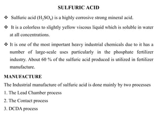 SULFURIC ACID
 Sulfuric acid (H2SO4) is a highly corrosive strong mineral acid.
 It is a colorless to slightly yellow viscous liquid which is soluble in water
at all concentrations.
 It is one of the most important heavy industrial chemicals due to it has a
number of large-scale uses particularly in the phosphate fertilizer
industry. About 60 % of the sulfuric acid produced is utilized in fertilizer
manufacture.
MANUFACTURE
The Industrial manufacture of sulfuric acid is done mainly by two processes
1. The Lead Chamber process
2. The Contact process
3. DCDA process
 