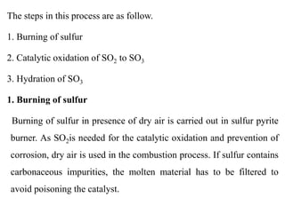 The steps in this process are as follow.
1. Burning of sulfur
2. Catalytic oxidation of SO2 to SO3
3. Hydration of SO3
1. Burning of sulfur
Burning of sulfur in presence of dry air is carried out in sulfur pyrite
burner. As SO2is needed for the catalytic oxidation and prevention of
corrosion, dry air is used in the combustion process. If sulfur contains
carbonaceous impurities, the molten material has to be filtered to
avoid poisoning the catalyst.
 