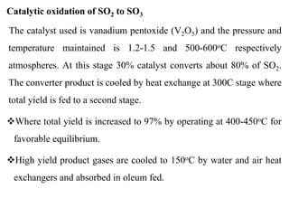 Catalytic oxidation of SO2 to SO3
The catalyst used is vanadium pentoxide (V2O5) and the pressure and
temperature maintained is 1.2-1.5 and 500-600oC respectively
atmospheres. At this stage 30% catalyst converts about 80% of SO2.
The converter product is cooled by heat exchange at 300C stage where
total yield is fed to a second stage.
Where total yield is increased to 97% by operating at 400-450oC for
favorable equilibrium.
High yield product gases are cooled to 150oC by water and air heat
exchangers and absorbed in oleum fed.
 