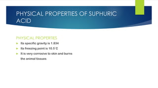 PHYSICAL PROPERTIES OF SUPHURIC
ACID
PHYSICAL PROPERTIES
 Its specific gravity is 1.834
 Its freezing point is 10.5`C
 It is very corrosive to skin and burns
the animal tissues
 