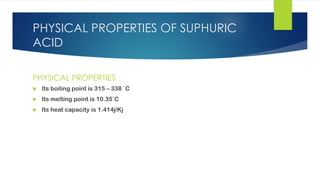 PHYSICAL PROPERTIES OF SUPHURIC
ACID
PHYSICAL PROPERTIES
 Its boiling point is 315 – 338 `C
 Its melting point is 10.35`C
 Its heat capacity is 1.414j/Kj
 