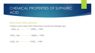 CHEMICAL PROPERTIES OF SUPHURIC
ACID
REACTION WITH METALS
If sulfuric acid is react with metals then it produces hydrogen gas.
H2SO4 +Zn ZNSO4 + H2O
H2SO4 +Mg MgSO4 + H2O
H2SO4 +Fe FeSO4 + H2O
 