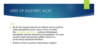 USES OF SULFURIC ACID
USES
 By far the largest amount of sulfuric acid is used to
make phosphoric acid, used, in turn, to make
the phosphate fertilizers, calcium dihydrogen
phosphate and the ammonium phosphates. It is also
used to make ammonium sulfate, which is a
particularly important fertilizer
 Sulfuric Acid is used as a laboratory reagent
 