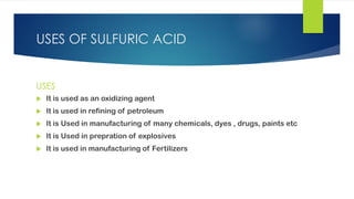 USES OF SULFURIC ACID
USES
 It is used as an oxidizing agent
 It is used in refining of petroleum
 It is Used in manufacturing of many chemicals, dyes , drugs, paints etc
 It is Used in prepration of explosives
 It is used in manufacturing of Fertilizers
 