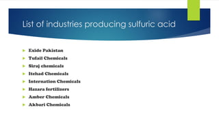 List of industries producing sulfuric acid
 Exide Pakistan
 Tufail Chemicals
 Siraj chemicals
 Itehad Chemicals
 Internation Chemicals
 Hazara fertilizers
 Amber Chemicals
 Akbari Chemicals
 