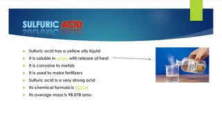 ACID
 Sulfuric acid has a yellow oily liquid
 It is soluble in water with release of heat
 It is corrosive to metals
 It is used to make fertilizers
 Sulfuric acid is a very strong acid
 Its chemical formula is H2SO4
 Its average mass is 98.078 amu
 