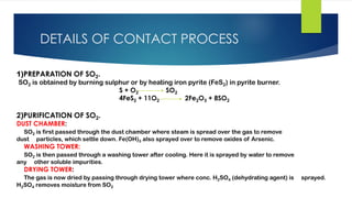 DETAILS OF CONTACT PROCESS
1)PREPARATION OF SO2.
SO2 is obtained by burning sulphur or by heating iron pyrite (FeS2) in pyrite burner.
S + O2 SO2
4FeS2 + 11O2 2Fe2O3 + 8SO2
2)PURIFICATION OF SO2.
DUST CHAMBER:
SO2 is first passed through the dust chamber where steam is spread over the gas to remove
dust particles, which settle down. Fe(OH)3 also sprayed over to remove oxides of Arsenic.
WASHING TOWER:
SO2 is then passed through a washing tower after cooling. Here it is sprayed by water to remove
any other soluble impurities.
DRYING TOWER:
The gas is now dried by passing through drying tower where conc. H2SO4 (dehydrating agent) is sprayed.
H2SO4 removes moisture from SO2
 
