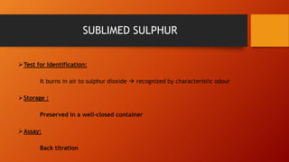 Test for Identification:
It burns in air to sulphur dioxide  recognized by characteristic odour
Storage :
Preserved in a well-closed container
Assay:
Back titration
SUBLIMED SULPHUR
 