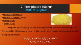 2. Precipitated sulphur
Milk of sulphur
Molecular formula : S
Molecular weight: 32 gm
Preparation:
1. Small Scale:
Prepared by acidifying sodium thiosulphate solution with hydrochloric acid.
The unstable thiosulphuric acid is liberated, gets rapidly decomposed to give
precipitated sulphur.
Na2S2O3 + 2 HCl → H2S2O3 + 2 NaCl
H2S2O3→ S + SO2 + H2O
 