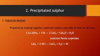 2. Industrial Method:
Prepared by heating together sublimed sulphur and milk of lime for an hour.
3 Ca (OH)2 + 12S → 2 CaS5 + CaS2O + H2O
(calcium Penta sulphide)
CaS5 + 2 HCl → CaCl2 + H2S + 4S
2. Precipitated sulphur
 