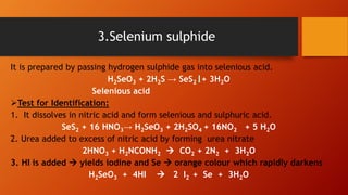 It is prepared by passing hydrogen sulphide gas into selenious acid.
H2SeO3 + 2H2S → SeS2 + 3H2O
Selenious acid
Test for Identification:
1. It dissolves in nitric acid and form selenious and sulphuric acid.
SeS2 + 16 HNO3→ H2SeO3 + 2H2SO4 + 16NO2 + 5 H2O
2. Urea added to excess of nitric acid by forming urea nitrate
2HNO3 + H2NCONH2  CO2 + 2N2 + 3H2O
3. HI is added  yields iodine and Se  orange colour which rapidly darkens
H2SeO3 + 4HI  2 I2 + Se + 3H2O
3.Selenium sulphide
 