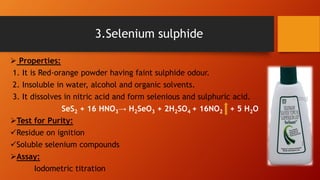  Properties:
1. It is Red-orange powder having faint sulphide odour.
2. Insoluble in water, alcohol and organic solvents.
3. It dissolves in nitric acid and form selenious and sulphuric acid.
SeS2 + 16 HNO3→ H2SeO3 + 2H2SO4 + 16NO2 + 5 H2O
Test for Purity:
Residue on ignition
Soluble selenium compounds
Assay:
Iodometric titration
3.Selenium sulphide
 