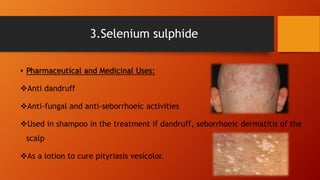 • Pharmaceutical and Medicinal Uses:
Anti dandruff
Anti-fungal and anti-seborrhoeic activities
Used in shampoo in the treatment if dandruff, seborrhoeic dermatitis of the
scalp
As a lotion to cure pityriasis vesicolor.
3.Selenium sulphide
 