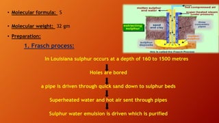 • Molecular formula: S
• Molecular weight: 32 gm
• Preparation:
1. Frasch process:
In Louisiana sulphur occurs at a depth of 160 to 1500 metres
Holes are bored
a pipe is driven through quick sand down to sulphur beds
Superheated water and hot air sent through pipes
Sulphur water emulsion is driven which is purified
 