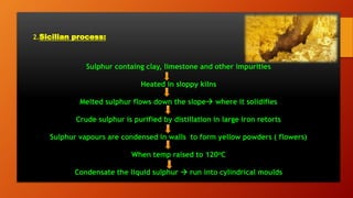 2.Sicilian process:
Sulphur containg clay, limestone and other impurities
Heated in sloppy kilns
Melted sulphur flows down the slope where it solidifies
Crude sulphur is purified by distillation in large iron retorts
Sulphur vapours are condensed in walls to form yellow powders ( flowers)
When temp raised to 120oC
Condensate the liquid sulphur  run into cylindrical moulds
 