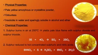 • Physical Properties:
Pale yellow amorphous or crystalline powder,
Odourless
Insoluble in water and sparingly soluble in alcohol and ether
• Chemical Properties:
1. Sulphur burns in air at 2500C  yields pale blue flame with sulphur dioxide and
sulphur trioxide.
3S + 4O2  SO2 + 2SO3
2. Sulphur reduced to hot concentrated sulphuric and nitric acids.
6HNO3 + S  H2SO4 + 6NO2 + 2H2O
 