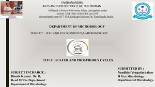 VIVEKANANDHA
ARTS AND SCIENCE COLLEGE FOR WOMAN
Veerachipalayam-637 303,Sankagiri,Salem Dt, Tamilnadu,India.
Affiliated to Periyar University Salem ; recognised under
section 2(f)&12(b) of the UGC act,1956
DEPARTMENT OF MICROBIOLOGY
TITLE : SULFUR AND PHOSPHORUS CYCLES
SUBJECT INCHARGE :
Dinesh Kumar Dr. R,
Head Of the Department
Department of Microbiology.
SUBMITTED BY :
Nandhini Vengadachalam
II M.sc Microbiology
Department of Microbiology.
SUBJECT : SOIL AND ENVIRONMENTAL MICROBIOLOGY
 