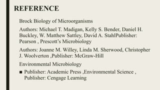 REFERENCE
Brock Biology of Microorganisms
Authors: Michael T. Madigan, Kelly S. Bender, Daniel H.
Buckley, W. Matthew Sattley, David A. StahlPublisher:
Pearson , Prescott’s Microbiology
Authors: Joanne M. Willey, Linda M. Sherwood, Christopher
J. Woolverton ,Publisher: McGraw-Hill
Environmental Microbiology
■ Publisher: Academic Press ,Environmental Science ,
Publisher: Cengage Learning
 