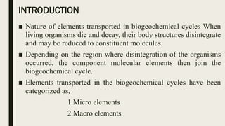 INTRODUCTION
■ Nature of elements transported in biogeochemical cycles When
living organisms die and decay, their body structures disintegrate
and may be reduced to constituent molecules.
■ Depending on the region where disintegration of the organisms
occurred, the component molecular elements then join the
biogeochemical cycle.
■ Elements transported in the biogeochemical cycles have been
categorized as,
1.Micro elements
2.Macro elements
 