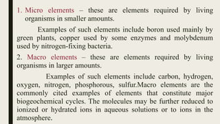 1. Micro elements – these are elements required by living
organisms in smaller amounts.
Examples of such elements include boron used mainly by
green plants, copper used by some enzymes and molybdenum
used by nitrogen-fixing bacteria.
2. Macro elements – these are elements required by living
organisms in larger amounts.
Examples of such elements include carbon, hydrogen,
oxygen, nitrogen, phosphorous, sulfur.Macro elements are the
commonly cited examples of elements that constitute major
biogeochemical cycles. The molecules may be further reduced to
ionized or hydrated ions in aqueous solutions or to ions in the
atmosphere.
 