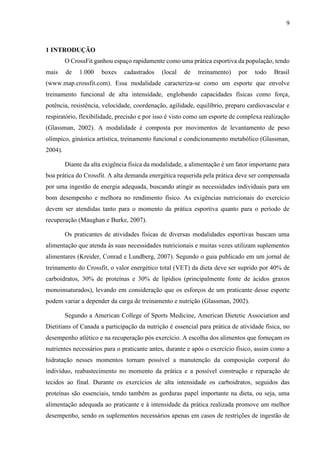 9
1 INTRODUÇÃO
O CrossFit ganhou espaço rapidamente como uma prática esportiva da população, tendo
mais de 1.000 boxes cadastrados (local de treinamento) por todo Brasil
(www.map.crossfit.com). Essa modalidade caracteriza-se como um esporte que envolve
treinamento funcional de alta intensidade, englobando capacidades físicas como força,
potência, resistência, velocidade, coordenação, agilidade, equilíbrio, preparo cardiovascular e
respiratório, flexibilidade, precisão e por isso é visto como um esporte de complexa realização
(Glassman, 2002). A modalidade é composta por movimentos de levantamento de peso
olímpico, ginástica artística, treinamento funcional e condicionamento metabólico (Glassman,
2004).
Diante da alta exigência física da modalidade, a alimentação é um fator importante para
boa prática do Crossfit. A alta demanda energética requerida pela prática deve ser compensada
por uma ingestão de energia adequada, buscando atingir as necessidades individuais para um
bom desempenho e melhora no rendimento físico. As exigências nutricionais do exercício
devem ser atendidas tanto para o momento da prática esportiva quanto para o período de
recuperação (Maughan e Burke, 2007).
Os praticantes de atividades físicas de diversas modalidades esportivas buscam uma
alimentação que atenda às suas necessidades nutricionais e muitas vezes utilizam suplementos
alimentares (Kreider, Conrad e Lundberg, 2007). Segundo o guia publicado em um jornal de
treinamento do Crossfit, o valor energético total (VET) da dieta deve ser suprido por 40% de
carboidratos, 30% de proteínas e 30% de lipídios (principalmente fonte de ácidos graxos
monoinsaturados), levando em consideração que os esforços de um praticante desse esporte
podem variar a depender da carga de treinamento e nutrição (Glassman, 2002).
Segundo a American College of Sports Medicine, American Dietetic Association and
Dietitians of Canada a participação da nutrição é essencial para prática de atividade física, no
desempenho atlético e na recuperação pós exercício. A escolha dos alimentos que forneçam os
nutrientes necessários para o praticante antes, durante e após o exercício físico, assim como a
hidratação nesses momentos tornam possível a manutenção da composição corporal do
indivíduo, reabastecimento no momento da prática e a possível construção e reparação de
tecidos ao final. Durante os exercícios de alta intensidade os carboidratos, seguidos das
proteínas são essenciais, tendo também as gorduras papel importante na dieta, ou seja, uma
alimentação adequada ao praticante e à intensidade da prática realizada promove um melhor
desempenho, sendo os suplementos necessários apenas em casos de restrições de ingestão de
 
