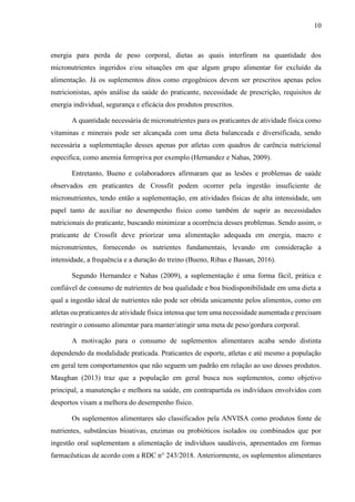 10
energia para perda de peso corporal, dietas as quais interfiram na quantidade dos
micronutrientes ingeridos e/ou situações em que algum grupo alimentar for excluído da
alimentação. Já os suplementos ditos como ergogênicos devem ser prescritos apenas pelos
nutricionistas, após análise da saúde do praticante, necessidade de prescrição, requisitos de
energia individual, segurança e eficácia dos produtos prescritos.
A quantidade necessária de micronutrientes para os praticantes de atividade física como
vitaminas e minerais pode ser alcançada com uma dieta balanceada e diversificada, sendo
necessária a suplementação desses apenas por atletas com quadros de carência nutricional
especifica, como anemia ferropriva por exemplo (Hernandez e Nahas, 2009).
Entretanto, Bueno e colaboradores afirmaram que as lesões e problemas de saúde
observados em praticantes de Crossfit podem ocorrer pela ingestão insuficiente de
micronutrientes, tendo então a suplementação, em atividades físicas de alta intensidade, um
papel tanto de auxiliar no desempenho físico como também de suprir as necessidades
nutricionais do praticante, buscando minimizar a ocorrência desses problemas. Sendo assim, o
praticante de Crossfit deve priorizar uma alimentação adequada em energia, macro e
micronutrientes, fornecendo os nutrientes fundamentais, levando em consideração a
intensidade, a frequência e a duração do treino (Bueno, Ribas e Bassan, 2016).
Segundo Hernandez e Nahas (2009), a suplementação é uma forma fácil, prática e
confiável de consumo de nutrientes de boa qualidade e boa biodisponibilidade em uma dieta a
qual a ingestão ideal de nutrientes não pode ser obtida unicamente pelos alimentos, como em
atletas ou praticantes de atividade física intensa que tem uma necessidade aumentada e precisam
restringir o consumo alimentar para manter/atingir uma meta de peso/gordura corporal.
A motivação para o consumo de suplementos alimentares acaba sendo distinta
dependendo da modalidade praticada. Praticantes de esporte, atletas e até mesmo a população
em geral tem comportamentos que não seguem um padrão em relação ao uso desses produtos.
Maughan (2013) traz que a população em geral busca nos suplementos, como objetivo
principal, a manutenção e melhora na saúde, em contrapartida os indivíduos envolvidos com
desportos visam a melhora do desempenho físico.
Os suplementos alimentares são classificados pela ANVISA como produtos fonte de
nutrientes, substâncias bioativas, enzimas ou probióticos isolados ou combinados que por
ingestão oral suplementam a alimentação de indivíduos saudáveis, apresentados em formas
farmacêuticas de acordo com a RDC n° 243/2018. Anteriormente, os suplementos alimentares
 