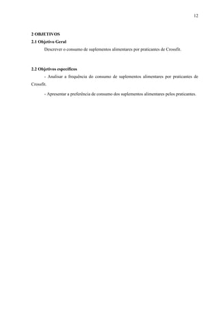 12
2 OBJETIVOS
2.1 Objetivo Geral
Descrever o consumo de suplementos alimentares por praticantes de Crossfit.
2.2 Objetivos específicos
- Analisar a frequência do consumo de suplementos alimentares por praticantes de
Crossfit.
- Apresentar a preferência de consumo dos suplementos alimentares pelos praticantes.
 