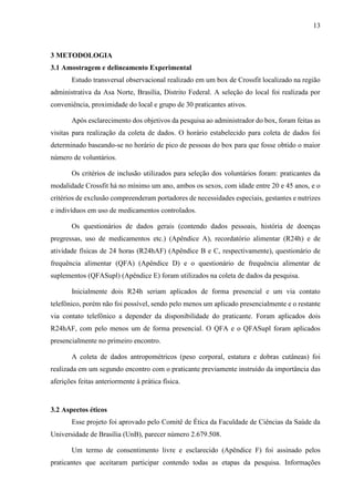 13
3 METODOLOGIA
3.1 Amostragem e delineamento Experimental
Estudo transversal observacional realizado em um box de Crossfit localizado na região
administrativa da Asa Norte, Brasília, Distrito Federal. A seleção do local foi realizada por
conveniência, proximidade do local e grupo de 30 praticantes ativos.
Após esclarecimento dos objetivos da pesquisa ao administrador do box, foram feitas as
visitas para realização da coleta de dados. O horário estabelecido para coleta de dados foi
determinado baseando-se no horário de pico de pessoas do box para que fosse obtido o maior
número de voluntários.
Os critérios de inclusão utilizados para seleção dos voluntários foram: praticantes da
modalidade Crossfit há no mínimo um ano, ambos os sexos, com idade entre 20 e 45 anos, e o
critérios de exclusão compreenderam portadores de necessidades especiais, gestantes e nutrizes
e indivíduos em uso de medicamentos controlados.
Os questionários de dados gerais (contendo dados pessoais, história de doenças
pregressas, uso de medicamentos etc.) (Apêndice A), recordatório alimentar (R24h) e de
atividade físicas de 24 horas (R24hAF) (Apêndice B e C, respectivamente), questionário de
frequência alimentar (QFA) (Apêndice D) e o questionário de frequência alimentar de
suplementos (QFASupl) (Apêndice E) foram utilizados na coleta de dados da pesquisa.
Inicialmente dois R24h seriam aplicados de forma presencial e um via contato
telefônico, porém não foi possível, sendo pelo menos um aplicado presencialmente e o restante
via contato telefônico a depender da disponibilidade do praticante. Foram aplicados dois
R24hAF, com pelo menos um de forma presencial. O QFA e o QFASupl foram aplicados
presencialmente no primeiro encontro.
A coleta de dados antropométricos (peso corporal, estatura e dobras cutâneas) foi
realizada em um segundo encontro com o praticante previamente instruído da importância das
aferições feitas anteriormente à prática física.
3.2 Aspectos éticos
Esse projeto foi aprovado pelo Comitê de Ética da Faculdade de Ciências da Saúde da
Universidade de Brasília (UnB), parecer número 2.679.508.
Um termo de consentimento livre e esclarecido (Apêndice F) foi assinado pelos
praticantes que aceitaram participar contendo todas as etapas da pesquisa. Informações
 