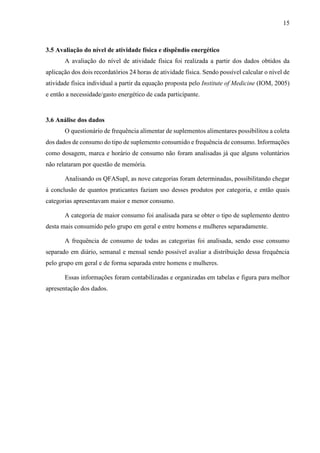 15
3.5 Avaliação do nível de atividade física e dispêndio energético
A avaliação do nível de atividade física foi realizada a partir dos dados obtidos da
aplicação dos dois recordatórios 24 horas de atividade física. Sendo possível calcular o nível de
atividade física individual a partir da equação proposta pelo Institute of Medicine (IOM, 2005)
e então a necessidade/gasto energético de cada participante.
3.6 Análise dos dados
O questionário de frequência alimentar de suplementos alimentares possibilitou a coleta
dos dados de consumo do tipo de suplemento consumido e frequência de consumo. Informações
como dosagem, marca e horário de consumo não foram analisadas já que alguns voluntários
não relataram por questão de memória.
Analisando os QFASupl, as nove categorias foram determinadas, possibilitando chegar
à conclusão de quantos praticantes faziam uso desses produtos por categoria, e então quais
categorias apresentavam maior e menor consumo.
A categoria de maior consumo foi analisada para se obter o tipo de suplemento dentro
desta mais consumido pelo grupo em geral e entre homens e mulheres separadamente.
A frequência de consumo de todas as categorias foi analisada, sendo esse consumo
separado em diário, semanal e mensal sendo possível avaliar a distribuição dessa frequência
pelo grupo em geral e de forma separada entre homens e mulheres.
Essas informações foram contabilizadas e organizadas em tabelas e figura para melhor
apresentação dos dados.
 