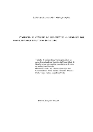 CAROLINE CAVALCANTI ALBUQUERQUE
AVALIAÇÃO DO CONSUMO DE SUPLEMENTOS ALIMENTARES POR
PRATICANTES DE CROSSFIT® DE BRASÍLIA/DF
Trabalho de Conclusão de Curso apresentado ao
curso de graduação de Nutrição, da Universidade de
Brasília, como pré-requisito para obtenção de título
de bacharel em Nutrição.
Orientador: Prof. Caio Eduardo Gonçalves Reis
Coorientadoras: Profa. Sandra Fernandes Arruda e
Profa. Teresa Helena Macedo da Costa
Brasília, 5 de julho de 2019.
 