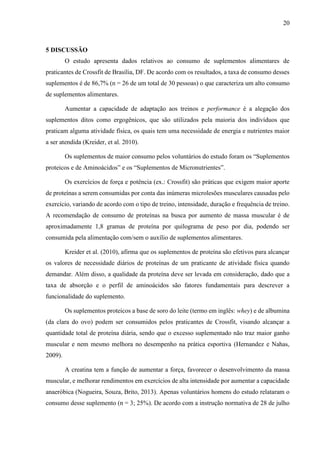 20
5 DISCUSSÃO
O estudo apresenta dados relativos ao consumo de suplementos alimentares de
praticantes de Crossfit de Brasília, DF. De acordo com os resultados, a taxa de consumo desses
suplementos é de 86,7% (n = 26 de um total de 30 pessoas) o que caracteriza um alto consumo
de suplementos alimentares.
Aumentar a capacidade de adaptação aos treinos e performance é a alegação dos
suplementos ditos como ergogênicos, que são utilizados pela maioria dos indivíduos que
praticam alguma atividade física, os quais tem uma necessidade de energia e nutrientes maior
a ser atendida (Kreider, et al. 2010).
Os suplementos de maior consumo pelos voluntários do estudo foram os “Suplementos
proteicos e de Aminoácidos” e os “Suplementos de Micronutrientes”.
Os exercícios de força e potência (ex.: Crossfit) são práticas que exigem maior aporte
de proteínas a serem consumidas por conta das inúmeras microlesões musculares causadas pelo
exercício, variando de acordo com o tipo de treino, intensidade, duração e frequência de treino.
A recomendação de consumo de proteínas na busca por aumento de massa muscular é de
aproximadamente 1,8 gramas de proteína por quilograma de peso por dia, podendo ser
consumida pela alimentação com/sem o auxílio de suplementos alimentares.
Kreider et al. (2010), afirma que os suplementos de proteína são efetivos para alcançar
os valores de necessidade diários de proteínas de um praticante de atividade física quando
demandar. Além disso, a qualidade da proteína deve ser levada em consideração, dado que a
taxa de absorção e o perfil de aminoácidos são fatores fundamentais para descrever a
funcionalidade do suplemento.
Os suplementos proteicos a base de soro do leite (termo em inglês: whey) e de albumina
(da clara do ovo) podem ser consumidos pelos praticantes de Crossfit, visando alcançar a
quantidade total de proteína diária, sendo que o excesso suplementado não traz maior ganho
muscular e nem mesmo melhora no desempenho na prática esportiva (Hernandez e Nahas,
2009).
A creatina tem a função de aumentar a força, favorecer o desenvolvimento da massa
muscular, e melhorar rendimentos em exercícios de alta intensidade por aumentar a capacidade
anaeróbica (Nogueira, Souza, Brito, 2013). Apenas voluntários homens do estudo relataram o
consumo desse suplemento (n = 3; 25%). De acordo com a instrução normativa de 28 de julho
 