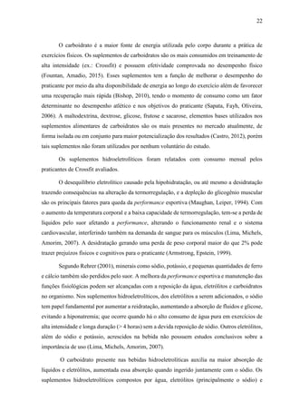 22
O carboidrato é a maior fonte de energia utilizada pelo corpo durante a prática de
exercícios físicos. Os suplementos de carboidratos são os mais consumidos em treinamento de
alta intensidade (ex.: Crossfit) e possuem efetividade comprovada no desempenho físico
(Fountan, Amadio, 2015). Esses suplementos tem a função de melhorar o desempenho do
praticante por meio da alta disponibilidade de energia ao longo do exercício além de favorecer
uma recuperação mais rápida (Bishop, 2010), tendo o momento de consumo como um fator
determinante no desempenho atlético e nos objetivos do praticante (Sapata, Fayh, Oliveira,
2006). A maltodextrina, dextrose, glicose, frutose e sacarose, elementos bases utilizados nos
suplementos alimentares de carboidratos são os mais presentes no mercado atualmente, de
forma isolada ou em conjunto para maior potencialização dos resultados (Castro, 2012), porém
tais suplementos não foram utilizados por nenhum voluntário do estudo.
Os suplementos hidroeletrolíticos foram relatados com consumo mensal pelos
praticantes de Crossfit avaliados.
O desequilíbrio eletrolítico causado pela hipohidratação, ou até mesmo a desidratação
trazendo consequências na alteração da termorregulação, e a depleção do glicogênio muscular
são os principais fatores para queda da performance esportiva (Maughan, Leiper, 1994). Com
o aumento da temperatura corporal e a baixa capacidade de termorregulação, tem-se a perda de
líquidos pelo suor afetando a performance, alterando o funcionamento renal e o sistema
cardiovascular, interferindo também na demanda de sangue para os músculos (Lima, Michels,
Amorim, 2007). A desidratação gerando uma perda de peso corporal maior do que 2% pode
trazer prejuízos físicos e cognitivos para o praticante (Armstrong, Epstein, 1999).
Segundo Rehrer (2001), minerais como sódio, potássio, e pequenas quantidades de ferro
e cálcio também são perdidos pelo suor. A melhora da performance esportiva e manutenção das
funções fisiológicas podem ser alcançadas com a reposição da água, eletrólitos e carboidratos
no organismo. Nos suplementos hidroeletrolíticos, dos eletrólitos a serem adicionados, o sódio
tem papel fundamental por aumentar a reidratação, aumentando a absorção de fluidos e glicose,
evitando a hiponatremia; que ocorre quando há o alto consumo de água pura em exercícios de
alta intensidade e longa duração (> 4 horas) sem a devida reposição de sódio. Outros eletrólitos,
além do sódio e potássio, acrescidos na bebida não possuem estudos conclusivos sobre a
importância de uso (Lima, Michels, Amorim, 2007).
O carboidrato presente nas bebidas hidroeletrolíticas auxilia na maior absorção de
líquidos e eletrólitos, aumentada essa absorção quando ingerido juntamente com o sódio. Os
suplementos hidroeletrolíticos compostos por água, eletrólitos (principalmente o sódio) e
 