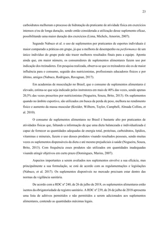23
carboidratos melhoram o processo de hidratação do praticante de atividade física em exercícios
intensos e/ou de longa duração, sendo então considerada a utilização desse suplemento eficaz,
possibilitando uma maior duração dos exercícios (Lima, Michels, Amorim, 2007).
Segundo Nabuco et al. o uso de suplementos por praticantes de esportes individuais é
maior comparado a práticas em grupo, já que a melhora de desempenho ou performance de um
único indivíduo do grupo pode não trazer melhores resultados finais para a equipe. Aponta
ainda que, em maior número, os consumidores de suplementos alimentares fazem uso por
indicação dos treinadores. Em pesquisa realizada, observa-se que os treinadores são os de maior
influência para o consumo, seguido dos nutricionistas, profissionais educadores físicos e por
último, amigos (Nabuco, Rodrigues, Ravagnan, 2017).
Em academias de musculação no Brasil, que o consumo de suplementos alimentares é
elevado, estima-se que seja indicado pelos instrutores em mais de 40% das vezes, sendo apenas
20,5% das vezes prescritos por nutricionistas (Nogueira, Souza, Brito, 2013). Os suplementos
quando no âmbito esportivo, são utilizados em busca da perda de peso, melhora no rendimento
físico e aumento da massa muscular (Kreider, Wilborn, Taylor, Campbell, Almada Collins, et
al. 2010).
O consumo de suplementos alimentares no Brasil é bastante alto por praticantes de
atividades físicas que, faltando a informação de que uma dieta balanceada e individualizada é
capaz de fornecer as quantidades adequadas de energia total, proteínas, carboidratos, lipídios,
vitaminas e minerais, fazem o uso desses produtos visando resultados pessoais, sendo muitas
vezes os suplementos dispensáveis da dieta e até mesmo prejudiciais à saúde (Nogueira, Souza,
Brito, 2013). Com frequência esses produtos são utilizados em quantidades inadequadas
visando atingir objetivos em curto prazo (Domingues, Marins, 2007).
Aspectos importantes a serem avaliados nos suplementos envolve a sua eficácia, mas
principalmente a sua formulação, se está de acordo com as regulamentações e legislações
(Nabuco, et al. 2017). Os suplementos disponíveis no mercado precisam estar dentro das
normas da vigilância sanitária.
De acordo com a RDC nº 240, de 26 de julho de 2018, os suplementos alimentares estão
isentos da obrigatoriedade de registro sanitário. A RDC nº 239, de 26 de julho de 2018 apresenta
uma lista de aditivos permitidos e não permitidos a serem adicionados aos suplementos
alimentares, contendo as quantidades máximas legais.
 