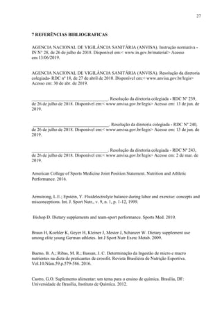 27
7 REFERÊNCIAS BIBLIOGRAFICAS
AGENCIA NACIONAL DE VIGILÂNCIA SANITÁRIA (ANVISA). Instrução normativa -
IN N° 28, de 26 de julho de 2018. Disponível em:< www.in.gov.br/material> Acesso
em:13/06/2019.
AGENCIA NACIONAL DE VIGILÂNCIA SANITÁRIA (ANVISA). Resolução da diretoria
colegiada- RDC nº 18, de 27 de abril de 2010. Disponível em:< www.anvisa.gov.br/legis>
Acesso em: 30 de abr. de 2019.
__________________________________. Resolução da diretoria colegiada - RDC Nº 239,
de 26 de julho de 2018. Disponível em:< www.anvisa.gov.br/legis> Acesso em: 13 de jun. de
2019.
__________________________________. Resolução da diretoria colegiada - RDC Nº 240,
de 26 de julho de 2018. Disponível em:< www.anvisa.gov.br/legis> Acesso em: 13 de jun. de
2019.
__________________________________. Resolução da diretoria colegiada - RDC Nº 243,
de 26 de julho de 2018. Disponível em:< www.anvisa.gov.br/legis> Acesso em: 2 de mar. de
2019.
American College of Sports Medicine Joint Position Statement. Nutrition and Athletic
Performance. 2016.
Armstrong, L.E.; Epstein, Y. Fluidelectrolyte balance during labor and exercise: concepts and
misconceptions. Int. J. Sport Nutr., v. 9, n. 1, p. 1-12, 1999.
Bishop D. Dietary supplements and team-sport performance. Sports Med. 2010.
Braun H, Koehler K, Geyer H, Kleiner J, Mester J, Schanzer W. Dietary supplement use
among elite young German athletes. Int J Sport Nutr Exerc Metab. 2009.
Bueno, B. A.; Ribas, M. R.; Bassan, J. C. Determinação da Ingestão de micro e macro
nutrientes na dieta de praticantes de crossfit. Revista Brasileira de Nutrição Esportiva.
Vol.10.Núm.59.p.579-586. 2016.
Castro, G.O. Suplemento alimentar: um tema para o ensino de química. Brasília, DF:
Universidade de Brasília, Instituto de Química. 2012.
 