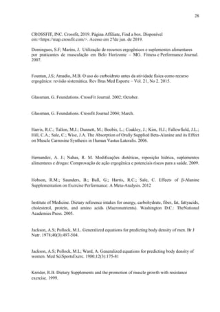 28
CROSSFIT, INC. Crossfit, 2019. Página Affiliate, Find a box. Disponível
em:<https://map.crossfit.com/>. Acesso em 27de jun. de 2019.
Domingues, S.F; Marins, J. Utilização de recursos ergogênicos e suplementos alimentares
por praticantes de musculação em Belo Horizonte – MG. Fitness e Performance Journal.
2007.
Fountan, J.S; Amadio, M.B. O uso do carboidrato antes da atividade física como recurso
ergogênico: revisão sistemática. Rev Bras Med Esporte – Vol. 21, No 2. 2015.
Glassman, G. Foundations. CrossFit Journal. 2002; October.
Glassman, G. Foundations. Crossfit Journal 2004; March.
Harris, R.C.; Tallon, M.J.; Dunnett, M.; Boobis, L.; Coakley, J.; Kim, H.J.; Fallowfield, J.L.;
Hill, C.A.; Sale, C.; Wise, J.A. The Absorption of Orally Supplied Beta-Alanine and its Effect
on Muscle Carnosine Synthesis in Human Vastus Lateralis. 2006.
Hernandez, A. J.; Nahas, R. M. Modificações dietéticas, reposição hídrica, suplementos
alimentares e drogas: Comprovação de ação ergogênica e potenciais riscos para a saúde. 2009.
Hobson, R.M.; Saunders, B.; Ball, G.; Harris, R.C.; Sale, C. Effects of β-Alanine
Supplementation on Exercise Performance: A Meta-Analysis. 2012
Institute of Medicine. Dietary reference intakes for energy, carbohydrate, fiber, fat, fattyacids,
cholesterol, protein, and amino acids (Macronutrients). Washington D.C.: TheNational
Academies Press. 2005.
Jackson, A.S; Pollock, M.L. Generalized equations for predicting body density of men. Br J
Nutr. 1978;40(3):497-504.
Jackson, A.S; Pollock, M.L; Ward, A. Generalized equations for predicting body density of
women. Med SciSportsExerc. 1980;12(3):175-81
Kreider, R.B. Dietary Supplements and the promotion of muscle growth with resistance
exercise. 1999.
 