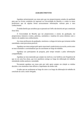 AGRADECIMENTOS
Agradeço primeiramente aos meus pais que me proporcionaram estudos de qualidade
para que eu tivesse condições de ingressar na Universidade de Brasília e a todos os meus
professores que de alguma forma acrescentaram informações valiosas para o meu
conhecimento.
À minha família que acreditou que eu passaria na UnB e não desistiu até que a matrícula
fosse feita.
À Universidade de Brasília que me proporcionou o ensino da graduação, me
proporcionou inúmeros eventos, palestras, seminários e matérias de cursos distintos com o
objetivo de ampliar meu conhecimento.
Aos meus professores da graduação, monitores e colegas de turma que tornaram minha
caminhada a mais proveitosa possível.
Agradeço aos meus amigos pelo apoio emocional e ajuda técnica na escrita, assim como
ao meu orientador e coorientadoras que me auxiliaram ao longo do trabalho.
Agradeço aos participantes da pesquisa, pelo tempo tomado e pelas informações
compartilhadas.
Agradeço ao meu namorado que sempre me motivou e me lembrou com frequência de
que eu era uma boa aluna, que teve paciência comigo ao longo da elaboração do trabalho
entendendo minha ausência e ansiedade.
Novamente agradeço aos meus pais por todo apoio sempre em relação as minhas
decisões e nos momentos mais difíceis e importantes da minha vida.
A todos que me acalmaram ao longo do curso e ao longo da elaboração do trabalho de
conclusão de curso, muito obrigada.
 