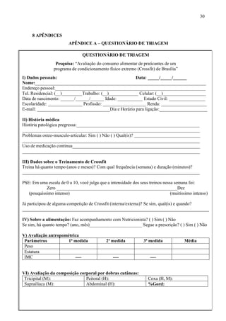 30
8 APÊNDICES
APÊNDICE A – QUESTIONÁRIO DE TRIAGEM
QUESTIONÁRIO DE TRIAGEM
Pesquisa: “Avaliação do consumo alimentar de praticantes de um
programa de condicionamento físico extremo (Crossfit) de Brasília”
I) Dados pessoais: Data: _____/_____/______
Nome:___________________________________________________________________________
Endereço pessoal:__________________________________________________________________
Tel. Residencial: (__)_________Trabalho: (__)_____________ Celular: (__)___________________
Data de nascimento: ______/______/______ Idade: ___________ Estado Civil: ________________
Escolaridade: _______________ Profissão: ___________________ Renda: ____________________
E-mail: ________________________________Dia e Horário para ligação:_____________________
II) História médica
História patológica pregressa:______________________________________________________
______________________________________________________________________________
Problemas osteo-musculo-articular: Sim ( ) Não ( ) Qual(is)? _____________________________
______________________________________________________________________________
Uso de medicação continua________________________________________________________
______________________________________________________________________________
III) Dados sobre o Treinamento de Crossfit
Treina há quanto tempo (anos e meses)? Com qual frequência (semana) e duração (minutos)?
______________________________________________________________________________
PSE: Em uma escala de 0 a 10, você julga que a intensidade dos seus treinos nessa semana foi:
Zero _____________________________________________________Dez
(pouquíssimo intenso) (muitíssimo intenso)
Já participou de alguma competição de Crossfit (interna/externa)? Se sim, qual(is) e quando?
__________________________________________________________________________________
IV) Sobre a alimentação: Faz acompanhamento com Nutricionista? ( ) Sim ( ) Não
Se sim, há quanto tempo? (ano, mês)_______________________ Segue a prescrição? ( ) Sim ( ) Não
V) Avaliação antropométrica
Parâmetros 1ª medida 2ª medida 3ª medida Média
Peso
Estatura
IMC ---- ---- ----
VI) Avaliação da composição corporal por dobras cutâneas:
Tricipital (M): Peitoral (H): Coxa (H, M):
Suprailíaca (M): Abdominal (H): %Gord:
 