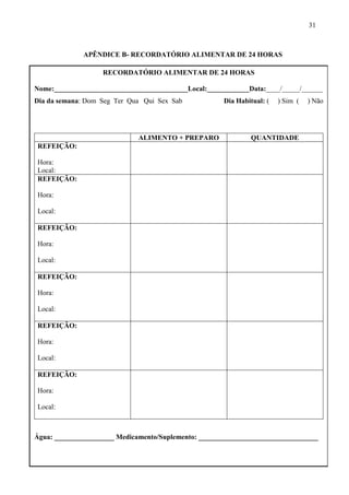 31
APÊNDICE B- RECORDATÓRIO ALIMENTAR DE 24 HORAS
RECORDATÓRIO ALIMENTAR DE 24 HORAS
Nome:______________________________________Local:____________Data:____/_____/______
Dia da semana: Dom Seg Ter Qua Qui Sex Sab Dia Habitual: ( ) Sim ( ) Não
ALIMENTO + PREPARO QUANTIDADE
REFEIÇÃO:
Hora:
Local:
REFEIÇÃO:
Hora:
Local:
REFEIÇÃO:
Hora:
Local:
REFEIÇÃO:
Hora:
Local:
REFEIÇÃO:
Hora:
Local:
REFEIÇÃO:
Hora:
Local:
Água: _________________ Medicamento/Suplemento: __________________________________
 