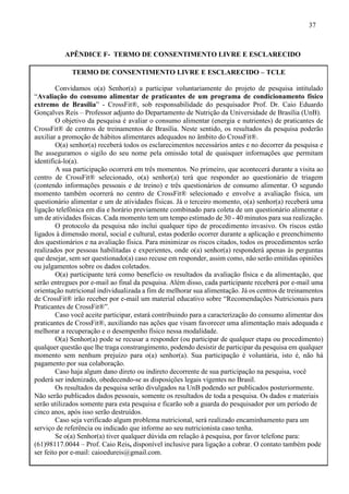 37
APÊNDICE F- TERMO DE CONSENTIMENTO LIVRE E ESCLARECIDO
TERMO DE CONSENTIMENTO LIVRE E ESCLARECIDO – TCLE
Convidamos o(a) Senhor(a) a participar voluntariamente do projeto de pesquisa intitulado
“Avaliação do consumo alimentar de praticantes de um programa de condicionamento físico
extremo de Brasília” - CrossFit®, sob responsabilidade do pesquisador Prof. Dr. Caio Eduardo
Gonçalves Reis – Professor adjunto do Departamento de Nutrição da Universidade de Brasília (UnB).
O objetivo da pesquisa é avaliar o consumo alimentar (energia e nutrientes) de praticantes de
CrossFit® de centros de treinamentos de Brasília. Neste sentido, os resultados da pesquisa poderão
auxiliar a promoção de hábitos alimentares adequados no âmbito do CrossFit®.
O(a) senhor(a) receberá todos os esclarecimentos necessários antes e no decorrer da pesquisa e
lhe asseguramos o sigilo do seu nome pela omissão total de quaisquer informações que permitam
identificá-lo(a).
A sua participação ocorrerá em três momentos. No primeiro, que acontecerá durante a visita ao
centro de CrossFit® selecionado, o(a) senhor(a) terá que responder ao questionário de triagem
(contendo informações pessoais e de treino) e três questionários de consumo alimentar. O segundo
momento também ocorrerá no centro de CrossFit® selecionado e envolve a avaliação física, um
questionário alimentar e um de atividades físicas. Já o terceiro momento, o(a) senhor(a) receberá uma
ligação telefônica em dia e horário previamente combinado para coleta de um questionário alimentar e
um de atividades físicas. Cada momento tem um tempo estimado de 30 - 40 minutos para sua realização.
O protocolo da pesquisa não inclui qualquer tipo de procedimento invasivo. Os riscos estão
ligados à dimensão moral, social e cultural, estas poderão ocorrer durante a aplicação e preenchimento
dos questionários e na avaliação física. Para minimizar os riscos citados, todos os procedimentos serão
realizados por pessoas habilitadas e experientes, onde o(a) senhor(a) responderá apenas às perguntas
que desejar, sem ser questionado(a) caso recuse em responder, assim como, não serão emitidas opiniões
ou julgamentos sobre os dados coletados.
O(a) participante terá como benefício os resultados da avaliação física e da alimentação, que
serão entregues por e-mail ao final da pesquisa. Além disso, cada participante receberá por e-mail uma
orientação nutricional individualizada a fim de melhorar sua alimentação. Já os centros de treinamentos
de CrossFit® irão receber por e-mail um material educativo sobre “Recomendações Nutricionais para
Praticantes de CrossFit®”.
Caso você aceite participar, estará contribuindo para a caracterização do consumo alimentar dos
praticantes de CrossFit®, auxiliando nas ações que visam favorecer uma alimentação mais adequada e
melhorar a recuperação e o desempenho físico nessa modalidade.
O(a) Senhor(a) pode se recusar a responder (ou participar de qualquer etapa ou procedimento)
qualquer questão que lhe traga constrangimento, podendo desistir de participar da pesquisa em qualquer
momento sem nenhum prejuízo para o(a) senhor(a). Sua participação é voluntária, isto é, não há
pagamento por sua colaboração.
Caso haja algum dano direto ou indireto decorrente de sua participação na pesquisa, você
poderá ser indenizado, obedecendo-se as disposições legais vigentes no Brasil.
Os resultados da pesquisa serão divulgados na UnB podendo ser publicados posteriormente.
Não serão publicados dados pessoais, somente os resultados de toda a pesquisa. Os dados e materiais
serão utilizados somente para esta pesquisa e ficarão sob a guarda do pesquisador por um período de
cinco anos, após isso serão destruídos.
Caso seja verificado algum problema nutricional, será realizado encaminhamento para um
serviço de referência ou indicado que informe ao seu nutricionista caso tenha.
Se o(a) Senhor(a) tiver qualquer dúvida em relação à pesquisa, por favor telefone para:
(61)98117.0044 – Prof. Caio Reis, disponível inclusive para ligação a cobrar. O contato também pode
ser feito por e-mail: caioedureis@gmail.com.
 
