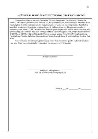 38
APÊNDICE F- TERMO DE CONSENTIMENTO LIVRE E ESCLARECIDO
Este projeto foi aprovado pelo Comitê de Ética em Pesquisa da Faculdade de Ciências da
Saúde (CEP/FS) da Universidade de Brasília. O CEP é composto por profissionais de diferentes áreas
cuja função é defender os interesses dos participantes da pesquisa em sua integridade e dignidade e
contribuir no desenvolvimento da pesquisa dentro de padrões éticos. As dúvidas com relação à
assinatura desse termo (TCLE) ou os direitos do participante da pesquisa podem ser esclarecidos pelo
telefone (61) 3107-1947 ou do e-mail cepfs@unb.br ou cepfsunb@gmail.com,horário de atendimento
de 10:00hs às 12:00hs e de 13:30hs às 15:30hs, de segunda a sexta-feira. O CEP/FS se localiza na
Faculdade de Ciências da Saúde, Campus Universitário Darcy Ribeiro, Universidade de Brasília, Asa
Norte.
Caso concorde em participar, pedimos que assine este documento que foi elaborado em duas
vias, uma ficará com o pesquisador responsável e a outra com o(a) Senhor(a).
______________________________________________
Nome / assinatura
____________________________________________
Pesquisador Responsável
Prof. Dr. Caio Eduardo Gonçalves Reis
Brasília, ___ de __________de __________
 