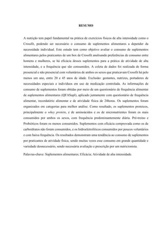 RESUMO
A nutrição tem papel fundamental na prática de exercícios físicos de alta intensidade como o
Crossfit, podendo ser necessário o consumo de suplementos alimentares a depender da
necessidade individual. Este estudo tem como objetivo avaliar o consumo de suplementos
alimentares pelos praticantes de um box de Crossfit analisando preferências de consumo entre
homens e mulheres, se há eficácia desses suplementos para a prática de atividade de alta
intensidade, e a frequência que são consumidos. A coleta de dados foi realizada de forma
presencial e não presencial com voluntários de ambos os sexos que praticavam Crossfit há pelo
menos um ano, entre 20 e 45 anos de idade. Exclusão: gestantes, nutrizes, portadores de
necessidades especiais e indivíduos em uso de medicação controlada. As informações de
consumo de suplementos foram obtidas por meio de um questionário de frequência alimentar
de suplementos alimentares (QFASupl), aplicado juntamente com questionário de frequência
alimentar, recordatório alimentar e de atividade física de 24horas. Os suplementos foram
organizados em categorias para melhor análise. Como resultado, os suplementos proteicos,
principalmente o whey protein, e de aminoácidos e os de micronutrientes foram os mais
consumidos por ambos os sexos, com frequência predominantemente diária. Pré-treino e
Probióticos foram os menos consumidos. Suplementos com eficácia comprovada como os de
carboidratos não foram consumidos, e os hidroeletrolíticos consumidos por poucos voluntários
e com baixa frequência. Os resultados demonstram uma tendência ao consumo de suplementos
por praticantes de atividade física, sendo muitas vezes esse consumo em grande quantidade e
variedade desnecessário, sendo necessária avaliação e prescrição por um nutricionista.
Palavras-chave: Suplementos alimentares; Eficácia; Atividade de alta intensidade.
 