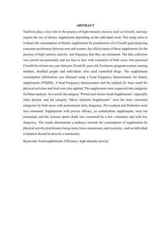 ABSTRACT
Nutrition plays a key role in the practice of high-intensity exercise such as Crossfit, and may
require the use of dietary supplements depending on the individual need. This study aims to
evaluate the consumption of dietary supplements by practitioners of a Crossfit gym analyzing
consumer preferences between men and women, the effectiveness of these supplements for the
practice of high intensity activity, and frequency that they are consumed. The data collection
was carried out personally and not face to face with volunteers of both sexes who practiced
Crossfit for at least one year, between 20 and 45 years old. Exclusion: pregnant women, nursing
mothers, disabled people and individuals who used controlled drugs. The supplements
consumption information was obtained using a Food Frequency Questionnaire for dietary
supplements (FFQDS). A food Frequency Questionnaire and the method 24- hour recall for
physical activities and food were also applied. The supplements were organized into categories
for better analysis. As a result, the category “Protein and Amino Acids Supplements”, especially
whey protein, and the category “Micro nutrients Supplements” were the most consumed
categories by both sexes with predominant daily frequency. Pre-workout and Probiotics were
less consumed. Supplements with proven efficacy, as carbohydrate supplements, were not
consumed, and the isotonic sports drink was consumed by a few volunteers and with low
frequency. The results demonstrate a tendency towards the consumption of supplements by
physical activity practitioners being many times unnecessary and excessive , and an individual
evaluation should be done by a nutritionist.
Keywords: Food supplements; Efficiency; high intensity activity.
 