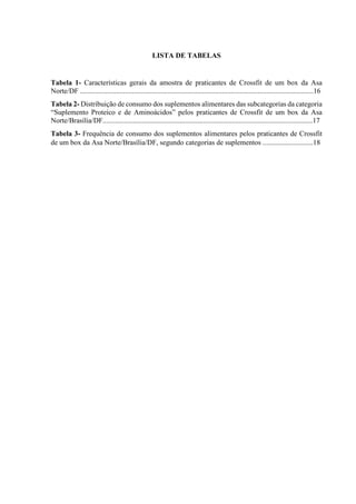 LISTA DE TABELAS
Tabela 1- Características gerais da amostra de praticantes de Crossfit de um box da Asa
Norte/DF ..................................................................................................................................16
Tabela 2- Distribuição de consumo dos suplementos alimentares das subcategorias da categoria
“Suplemento Proteico e de Aminoácidos” pelos praticantes de Crossfit de um box da Asa
Norte/Brasília/DF.....................................................................................................................17
Tabela 3- Frequência de consumo dos suplementos alimentares pelos praticantes de Crossfit
de um box da Asa Norte/Brasília/DF, segundo categorias de suplementos ............................18
 