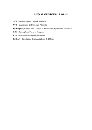 LISTA DE ABREVIATURAS E SIGLAS
ACR – Aminoácidos de Cadeia Ramificada
QFA – Questionário de Frequência Alimentar
QFASupl – Questionário de Frequência Alimentar de Suplementos alimentares
RDC – Resolução da Diretoria Colegiada
R24h – Recordatório alimentar de 24 horas
R24hAF – Recordatório de atividade física de 24 horas
 