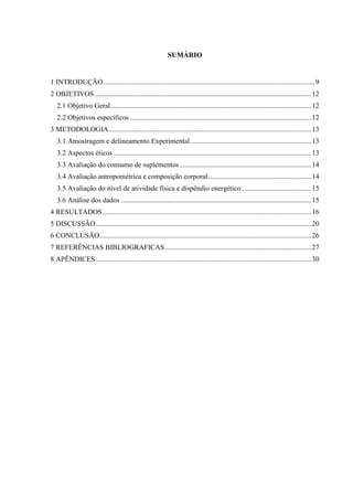 SUMÁRIO
1 INTRODUÇÃO.......................................................................................................................9
2 OBJETIVOS..........................................................................................................................12
2.1 Objetivo Geral.................................................................................................................12
2.2 Objetivos específicos ......................................................................................................12
3 METODOLOGIA..................................................................................................................13
3.1 Amostragem e delineamento Experimental....................................................................13
3.2 Aspectos éticos ...............................................................................................................13
3.3 Avaliação do consumo de suplementos..........................................................................14
3.4 Avaliação antropométrica e composição corporal..........................................................14
3.5 Avaliação do nível de atividade física e dispêndio energético .......................................15
3.6 Análise dos dados ...........................................................................................................15
4 RESULTADOS .....................................................................................................................16
5 DISCUSSÃO.........................................................................................................................20
6 CONCLUSÃO.......................................................................................................................26
7 REFERÊNCIAS BIBLIOGRAFICAS ..................................................................................27
8 APÊNDICES .........................................................................................................................30
 